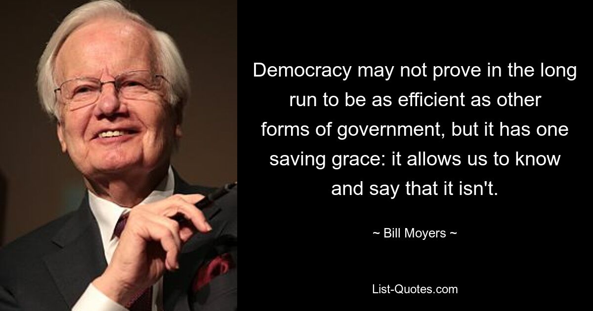 Democracy may not prove in the long run to be as efficient as other forms of government, but it has one saving grace: it allows us to know and say that it isn't. — © Bill Moyers