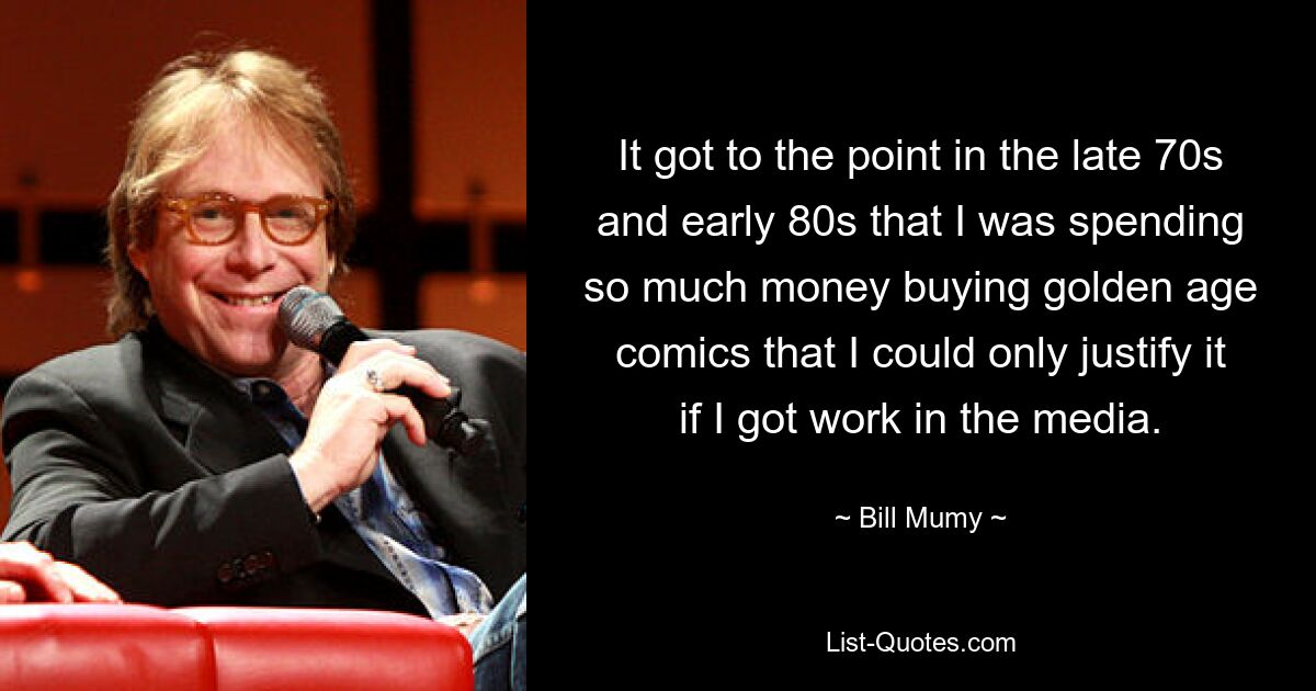 It got to the point in the late 70s and early 80s that I was spending so much money buying golden age comics that I could only justify it if I got work in the media. — © Bill Mumy