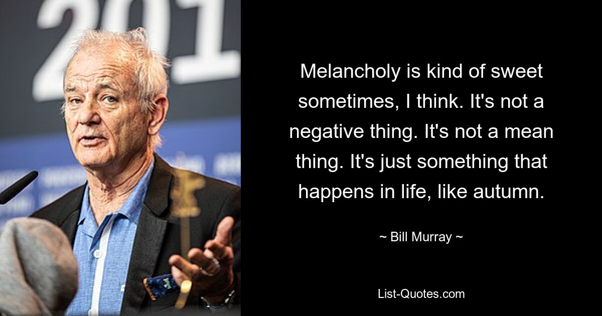 Melancholy is kind of sweet sometimes, I think. It's not a negative thing. It's not a mean thing. It's just something that happens in life, like autumn. — © Bill Murray