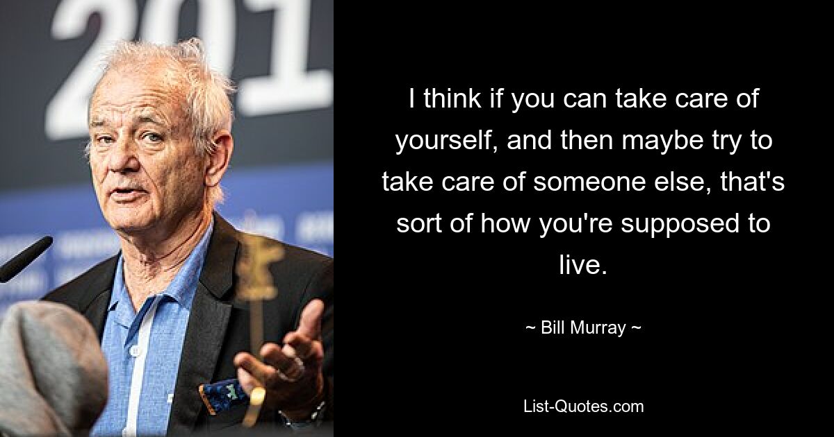 I think if you can take care of yourself, and then maybe try to take care of someone else, that's sort of how you're supposed to live. — © Bill Murray