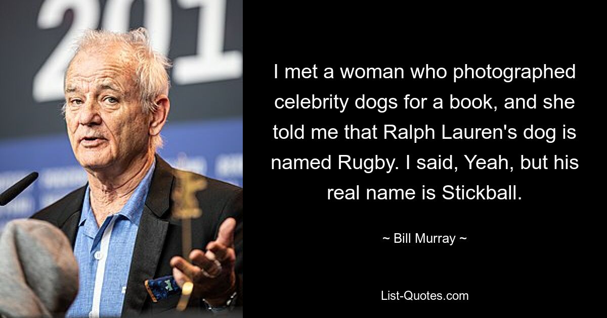 I met a woman who photographed celebrity dogs for a book, and she told me that Ralph Lauren's dog is named Rugby. I said, Yeah, but his real name is Stickball. — © Bill Murray