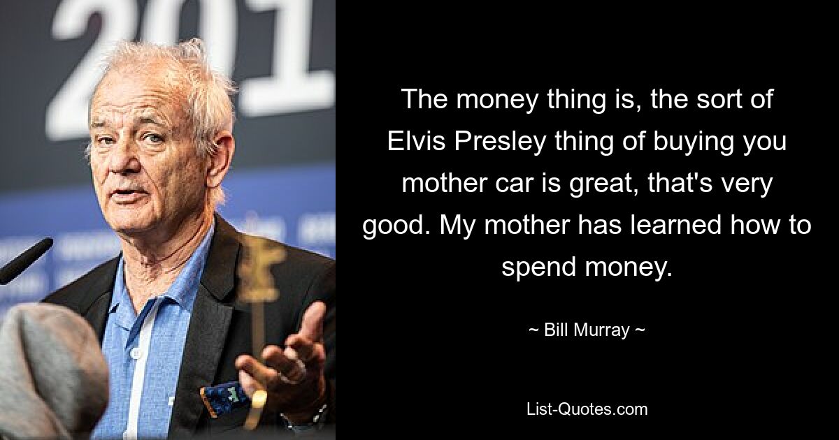 The money thing is, the sort of Elvis Presley thing of buying you mother car is great, that's very good. My mother has learned how to spend money. — © Bill Murray