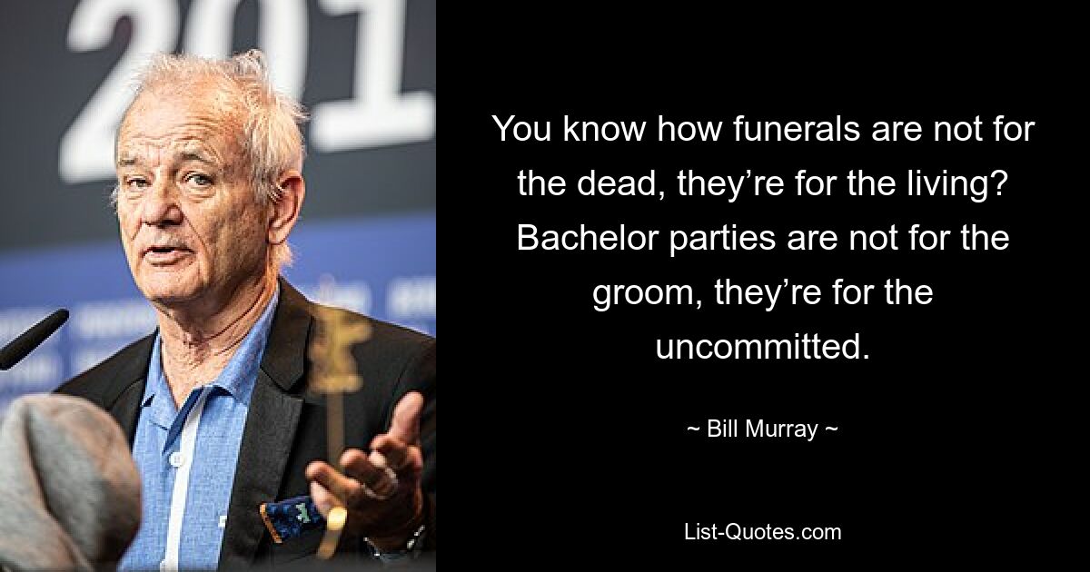 You know how funerals are not for the dead, they’re for the living? Bachelor parties are not for the groom, they’re for the uncommitted. — © Bill Murray