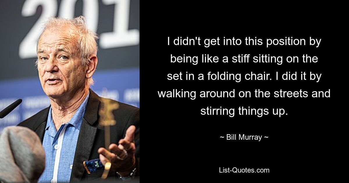 I didn't get into this position by being like a stiff sitting on the set in a folding chair. I did it by walking around on the streets and stirring things up. — © Bill Murray