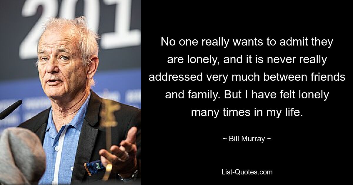 No one really wants to admit they are lonely, and it is never really addressed very much between friends and family. But I have felt lonely many times in my life. — © Bill Murray