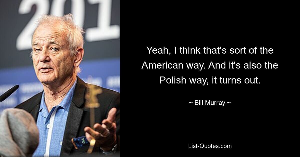 Yeah, I think that's sort of the American way. And it's also the Polish way, it turns out. — © Bill Murray