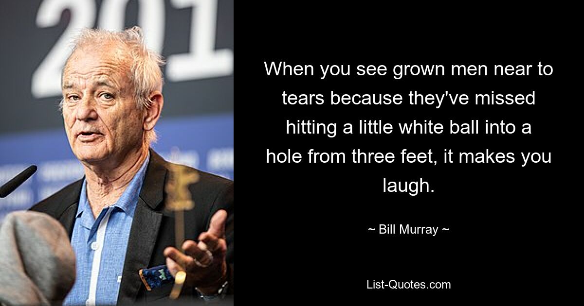 When you see grown men near to tears because they've missed hitting a little white ball into a hole from three feet, it makes you laugh. — © Bill Murray