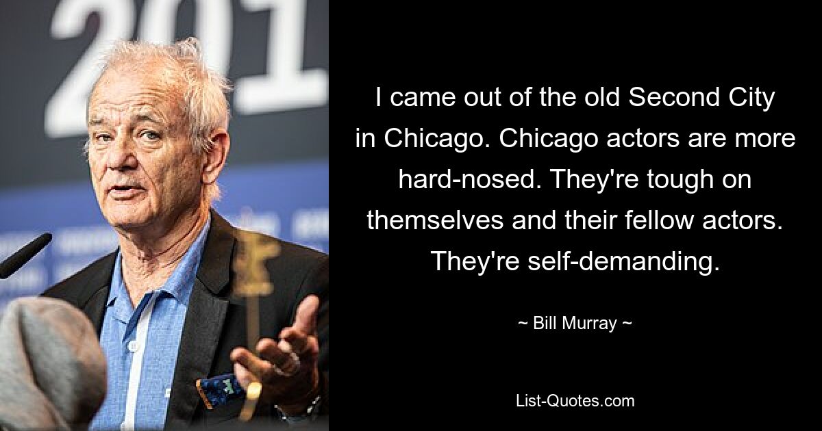 I came out of the old Second City in Chicago. Chicago actors are more hard-nosed. They're tough on themselves and their fellow actors. They're self-demanding. — © Bill Murray