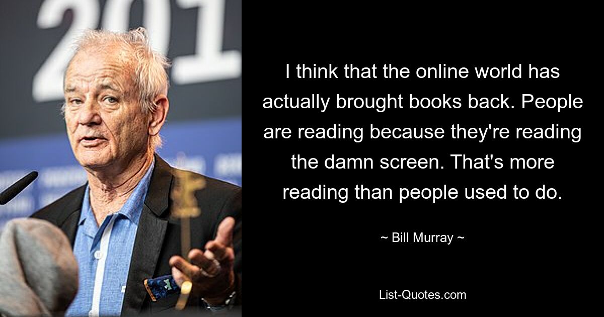 I think that the online world has actually brought books back. People are reading because they're reading the damn screen. That's more reading than people used to do. — © Bill Murray