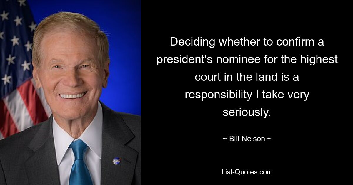 Deciding whether to confirm a president's nominee for the highest court in the land is a responsibility I take very seriously. — © Bill Nelson