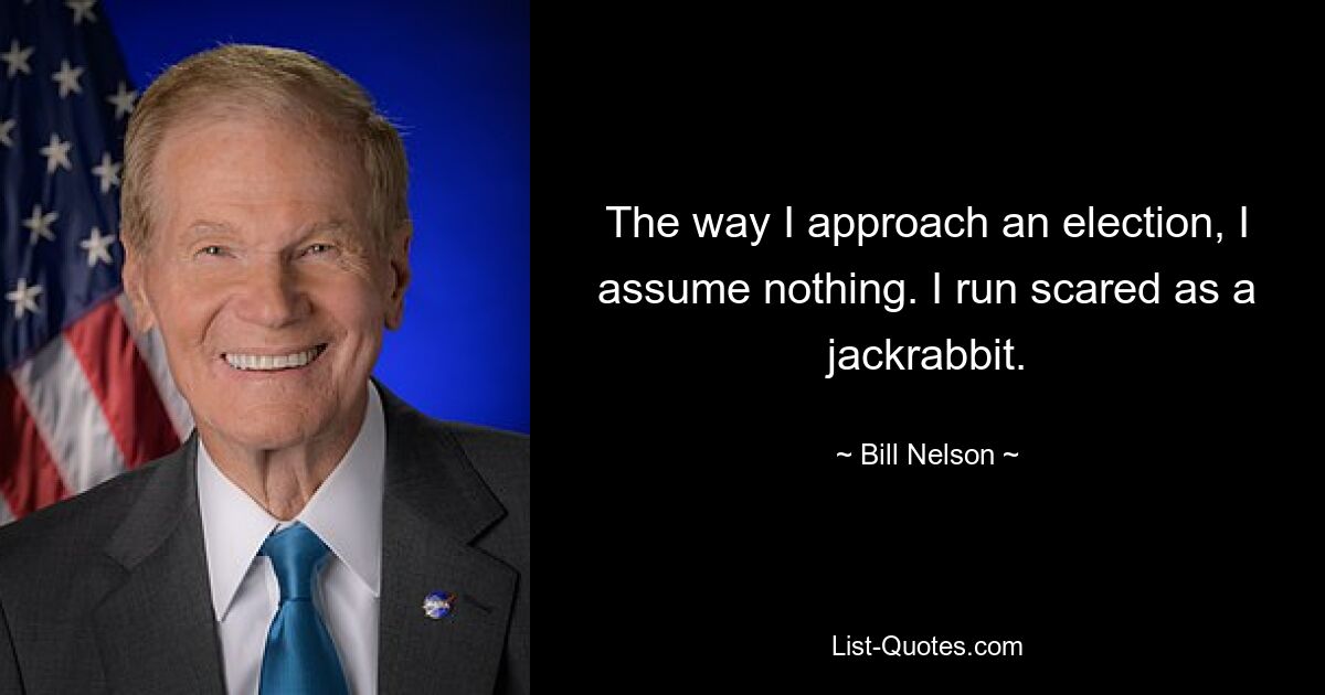 The way I approach an election, I assume nothing. I run scared as a jackrabbit. — © Bill Nelson