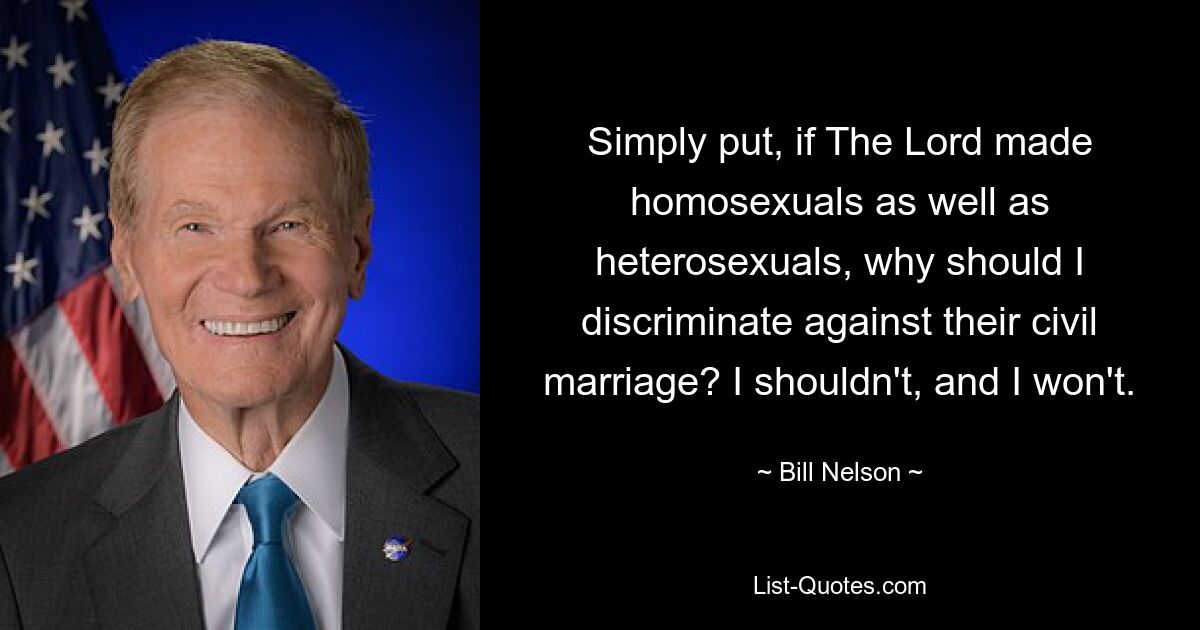 Simply put, if The Lord made homosexuals as well as heterosexuals, why should I discriminate against their civil marriage? I shouldn't, and I won't. — © Bill Nelson