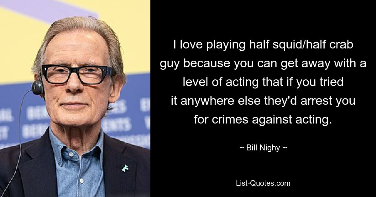 I love playing half squid/half crab guy because you can get away with a level of acting that if you tried it anywhere else they'd arrest you for crimes against acting. — © Bill Nighy