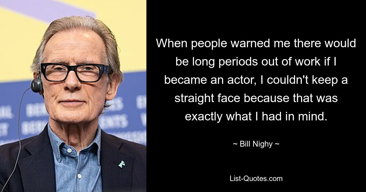 When people warned me there would be long periods out of work if I became an actor, I couldn't keep a straight face because that was exactly what I had in mind. — © Bill Nighy