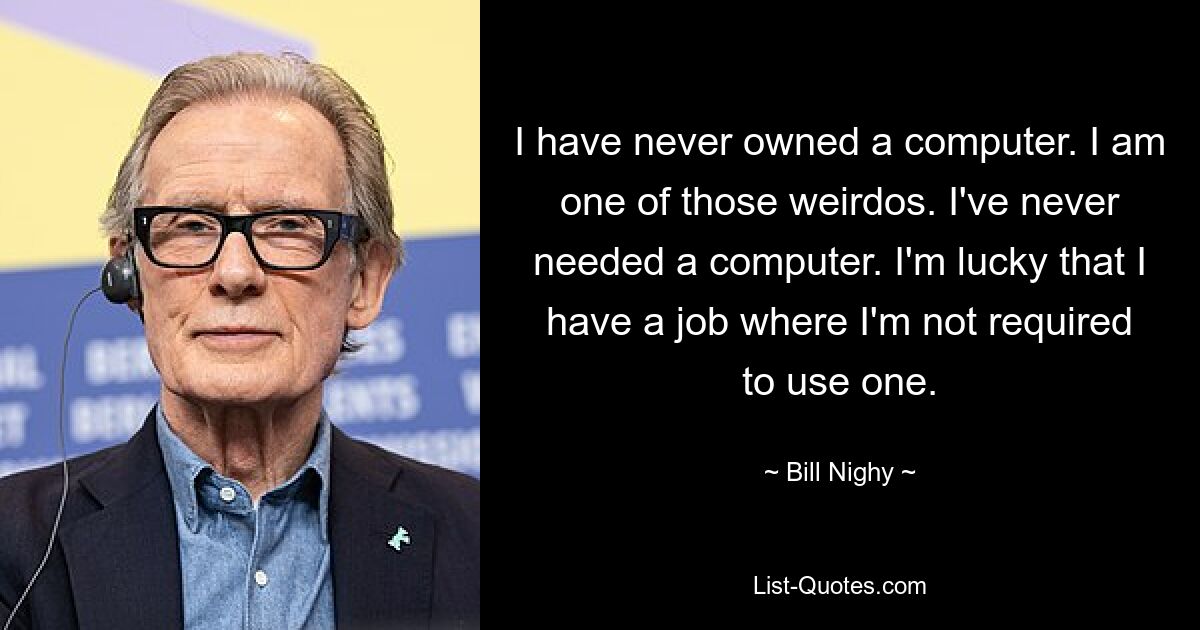 I have never owned a computer. I am one of those weirdos. I've never needed a computer. I'm lucky that I have a job where I'm not required to use one. — © Bill Nighy