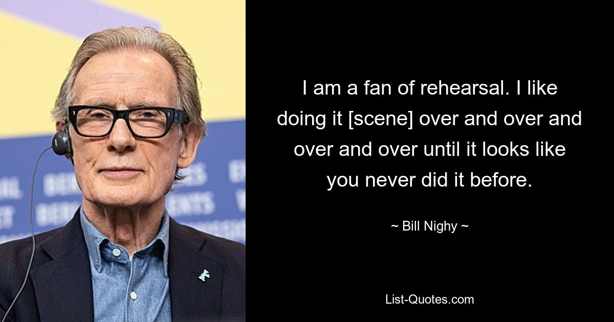 I am a fan of rehearsal. I like doing it [scene] over and over and over and over until it looks like you never did it before. — © Bill Nighy