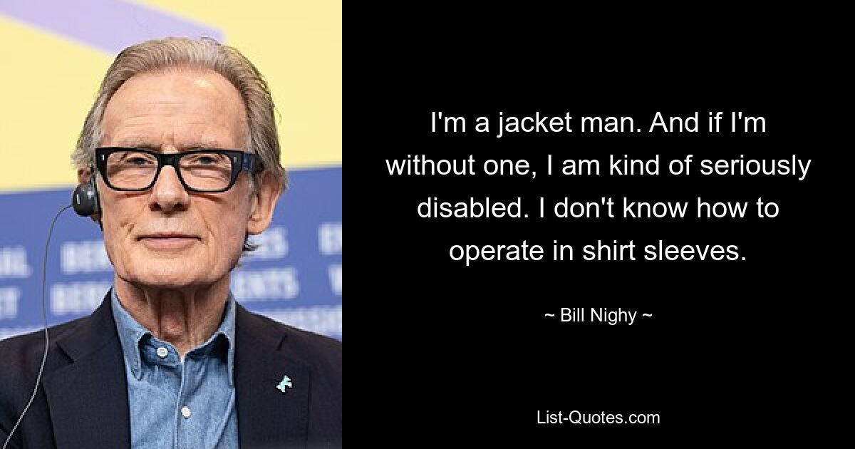 I'm a jacket man. And if I'm without one, I am kind of seriously disabled. I don't know how to operate in shirt sleeves. — © Bill Nighy