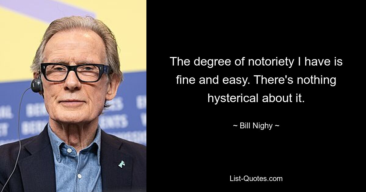 The degree of notoriety I have is fine and easy. There's nothing hysterical about it. — © Bill Nighy