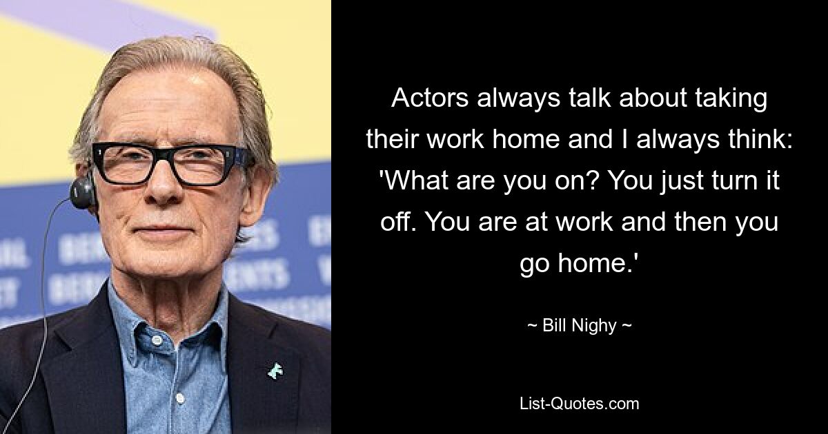 Actors always talk about taking their work home and I always think: 'What are you on? You just turn it off. You are at work and then you go home.' — © Bill Nighy