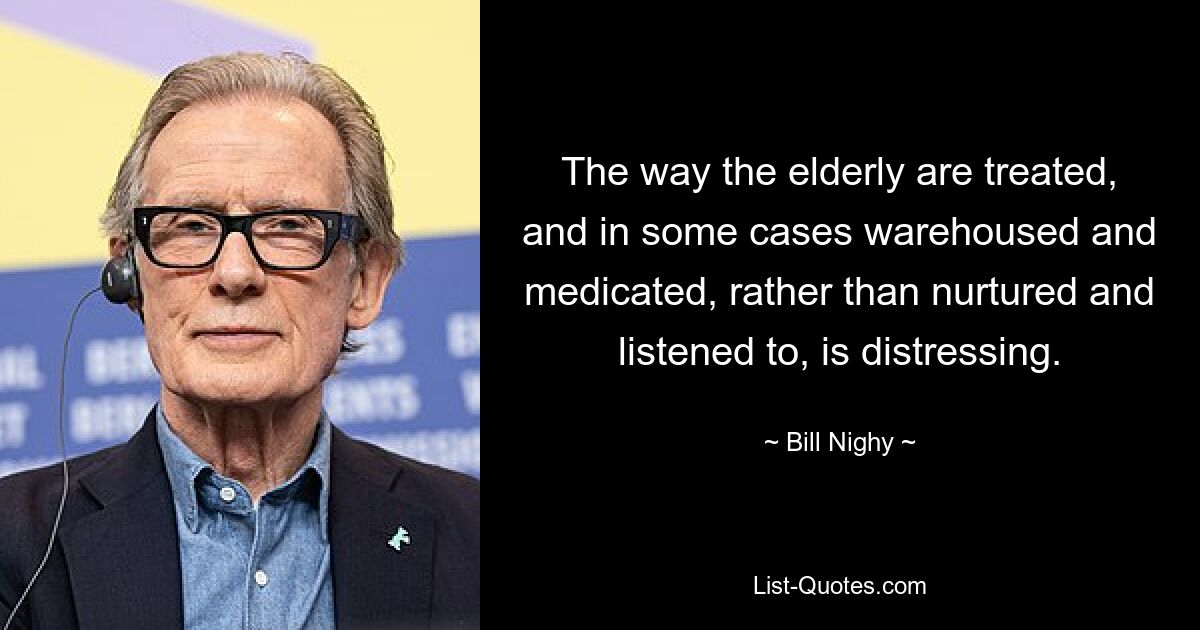 The way the elderly are treated, and in some cases warehoused and medicated, rather than nurtured and listened to, is distressing. — © Bill Nighy