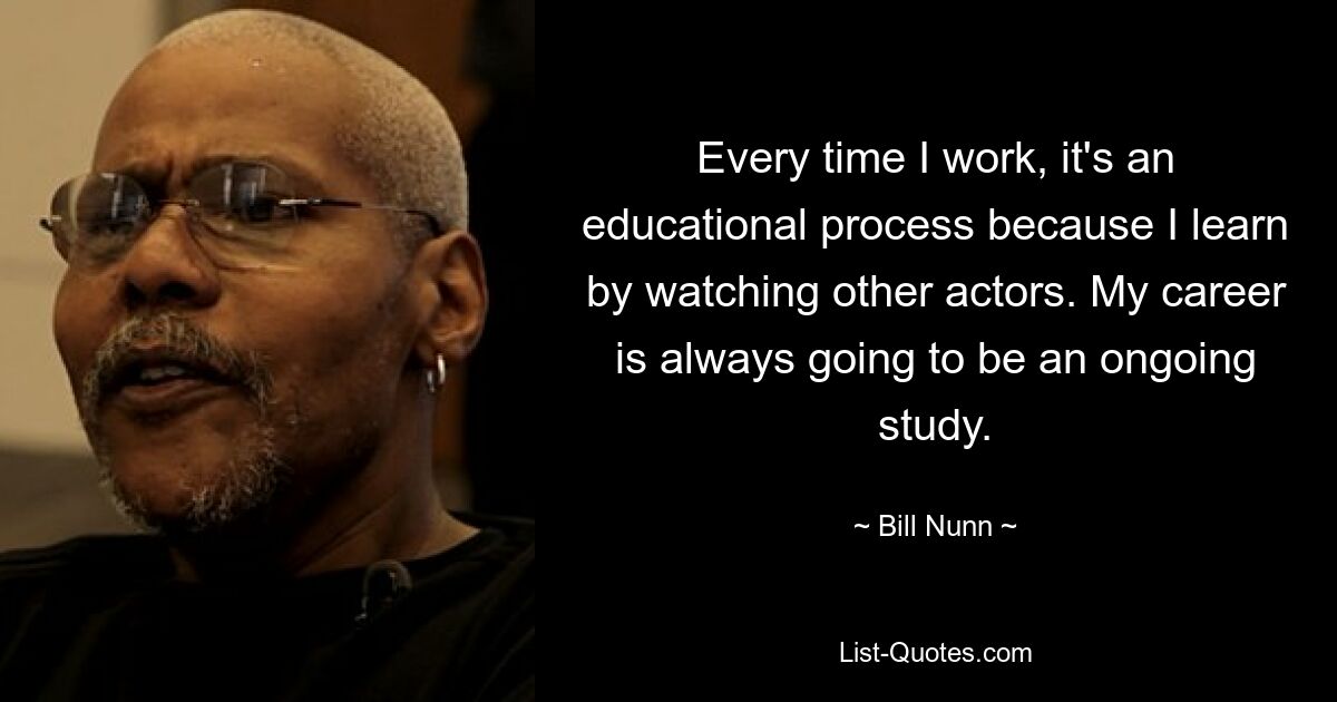 Every time I work, it's an educational process because I learn by watching other actors. My career is always going to be an ongoing study. — © Bill Nunn