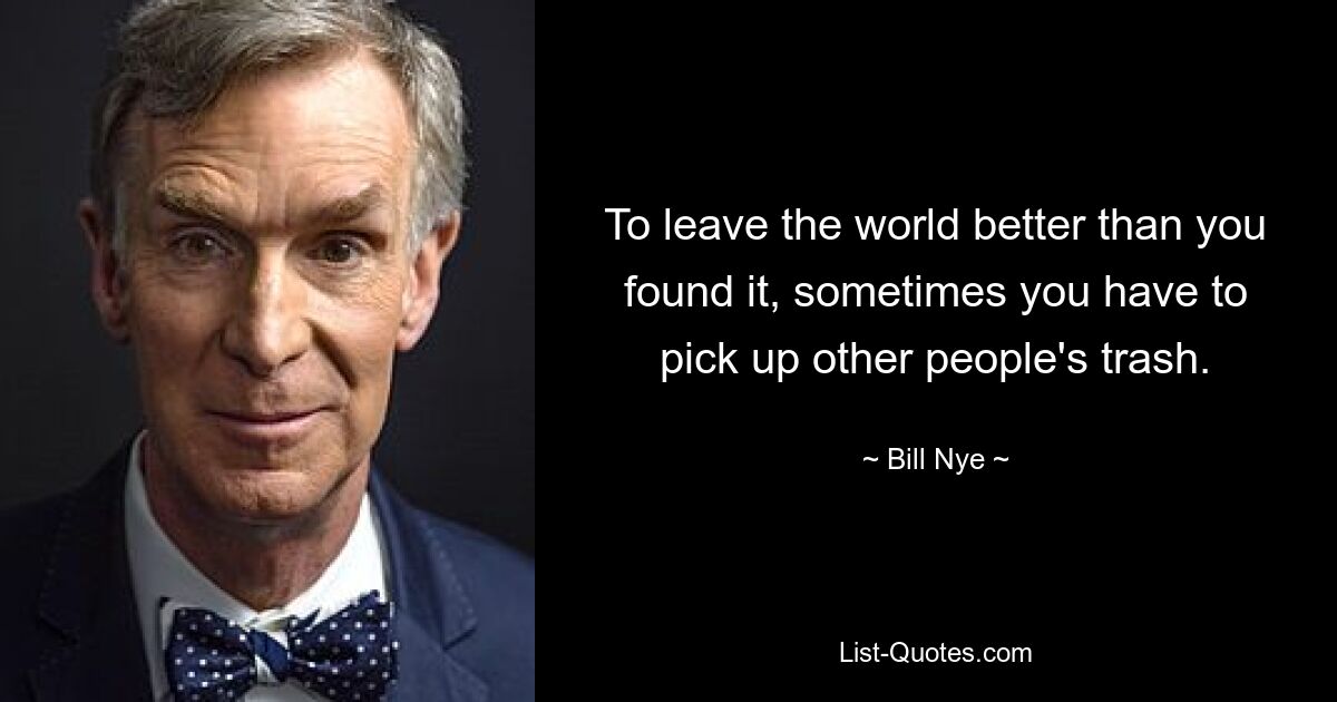 To leave the world better than you found it, sometimes you have to pick up other people's trash. — © Bill Nye