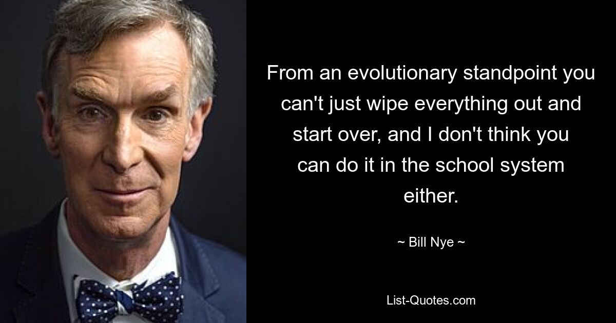 From an evolutionary standpoint you can't just wipe everything out and start over, and I don't think you can do it in the school system either. — © Bill Nye