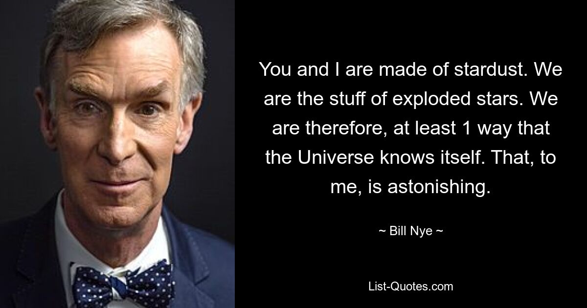 You and I are made of stardust. We are the stuff of exploded stars. We are therefore, at least 1 way that the Universe knows itself. That, to me, is astonishing. — © Bill Nye