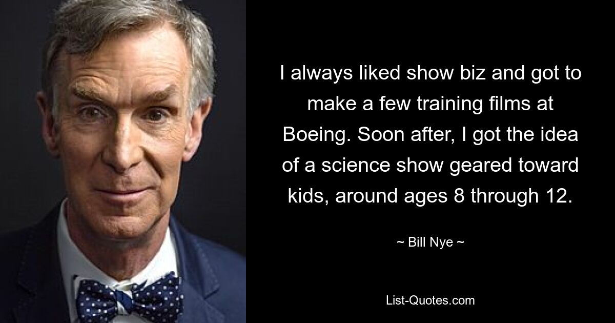 I always liked show biz and got to make a few training films at Boeing. Soon after, I got the idea of a science show geared toward kids, around ages 8 through 12. — © Bill Nye