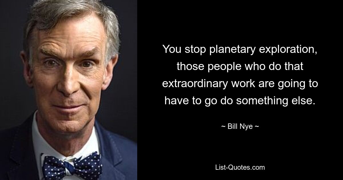 You stop planetary exploration, those people who do that extraordinary work are going to have to go do something else. — © Bill Nye