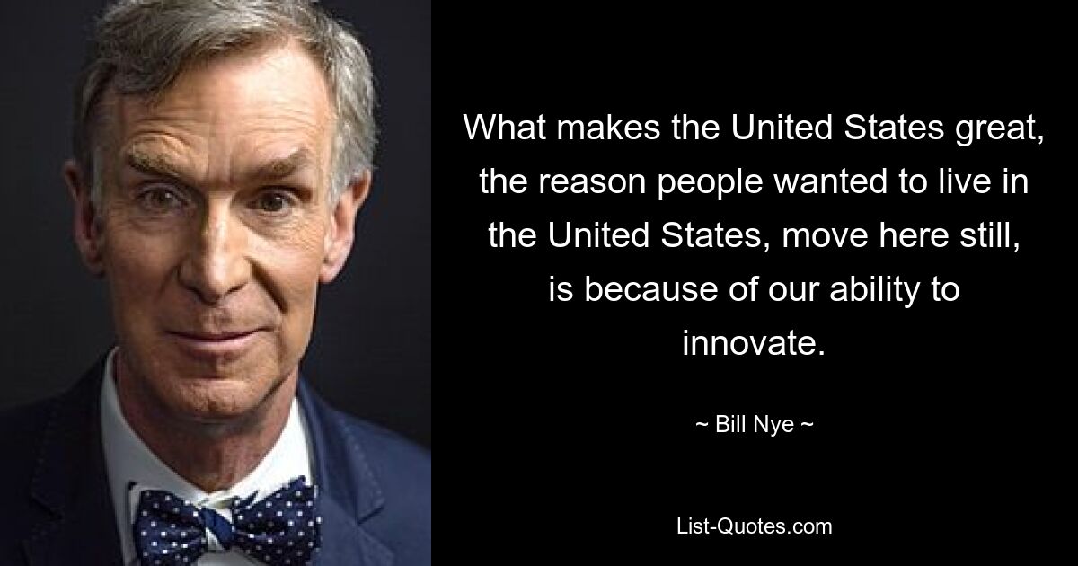 What makes the United States great, the reason people wanted to live in the United States, move here still, is because of our ability to innovate. — © Bill Nye