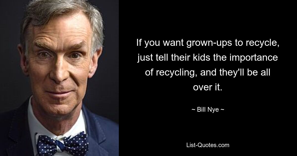 If you want grown-ups to recycle, just tell their kids the importance of recycling, and they'll be all over it. — © Bill Nye