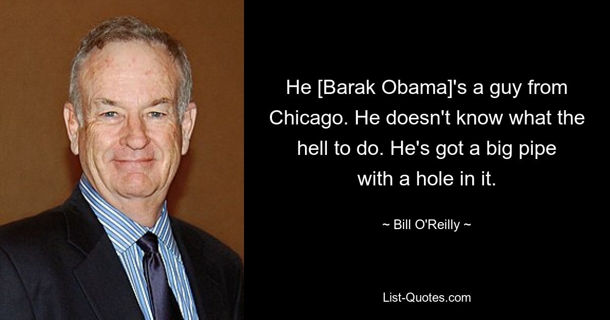 He [Barak Obama]'s a guy from Chicago. He doesn't know what the hell to do. He's got a big pipe with a hole in it. — © Bill O'Reilly