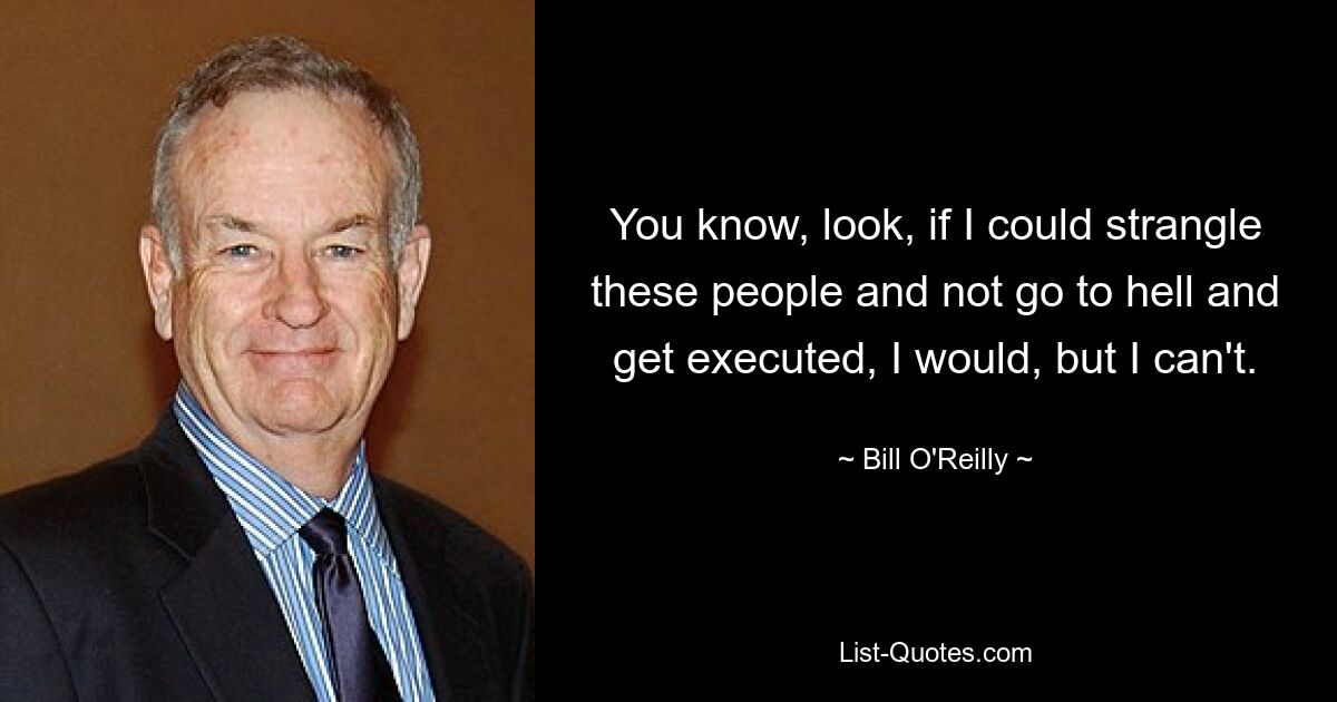 You know, look, if I could strangle these people and not go to hell and get executed, I would, but I can't. — © Bill O'Reilly