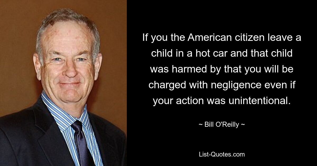 If you the American citizen leave a child in a hot car and that child was harmed by that you will be charged with negligence even if your action was unintentional. — © Bill O'Reilly