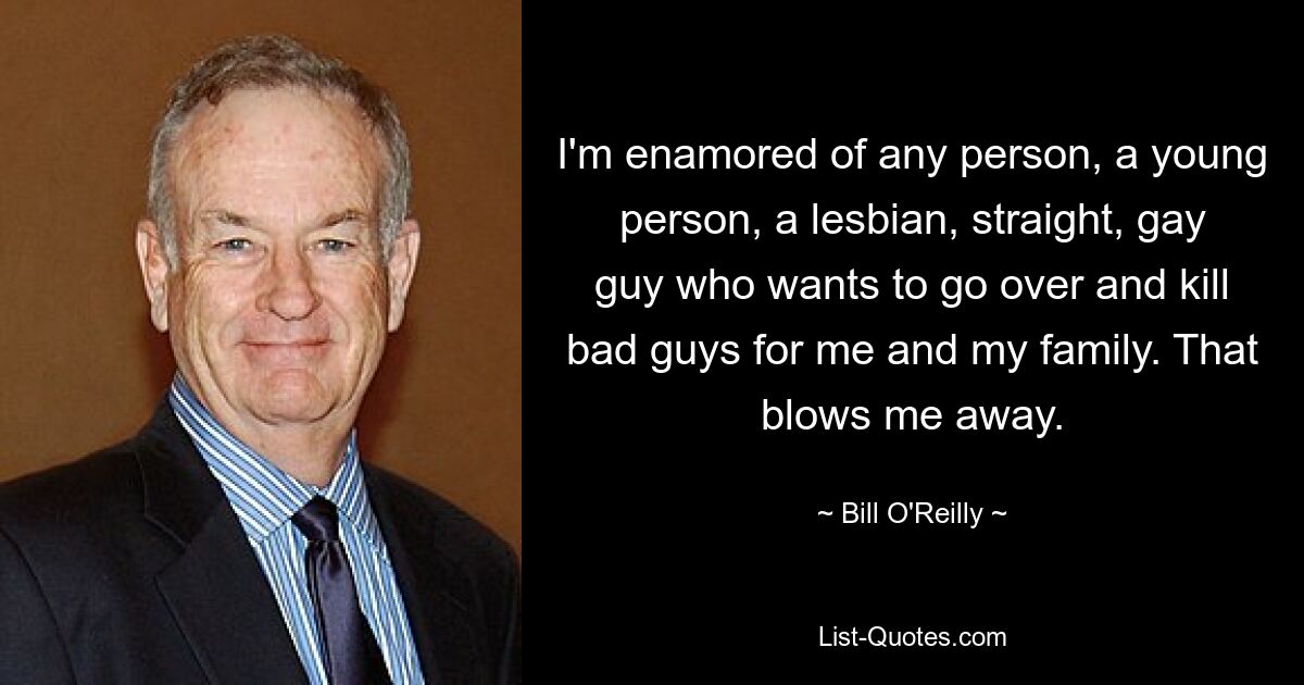 I'm enamored of any person, a young person, a lesbian, straight, gay guy who wants to go over and kill bad guys for me and my family. That blows me away. — © Bill O'Reilly