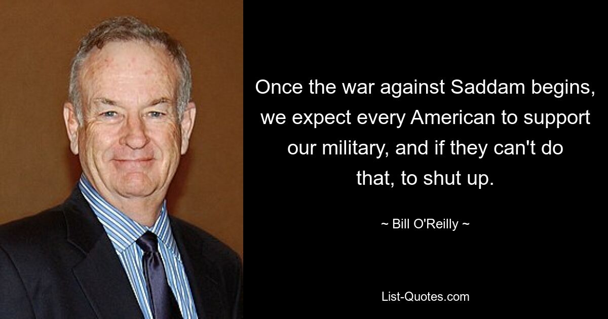 Once the war against Saddam begins, we expect every American to support our military, and if they can't do that, to shut up. — © Bill O'Reilly