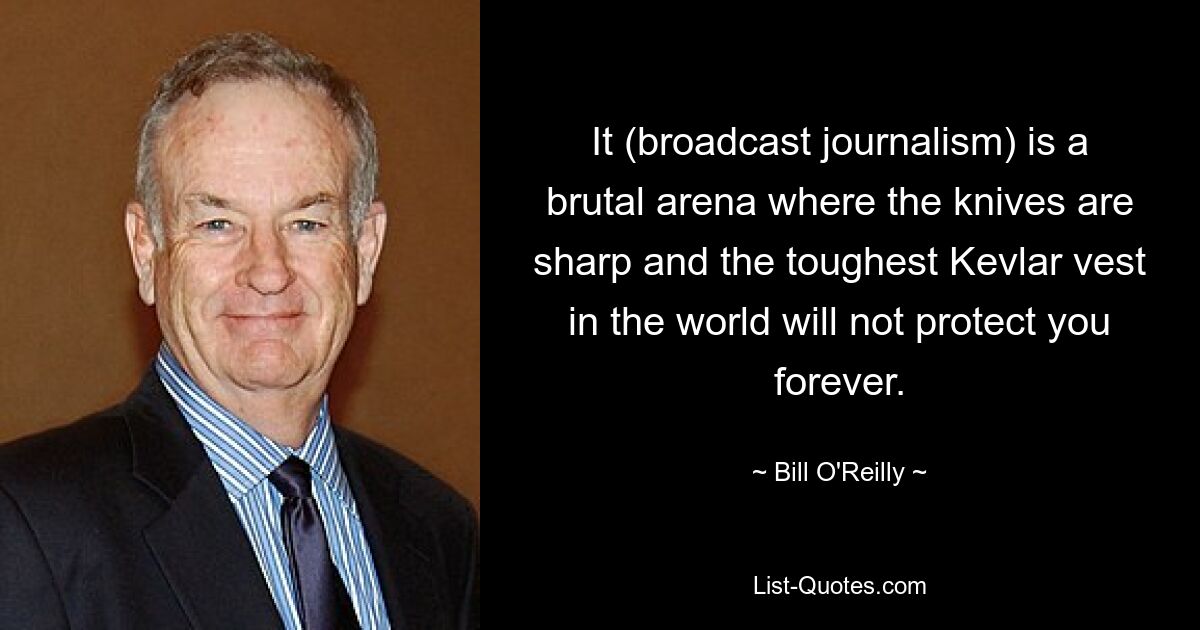 It (broadcast journalism) is a brutal arena where the knives are sharp and the toughest Kevlar vest in the world will not protect you forever. — © Bill O'Reilly