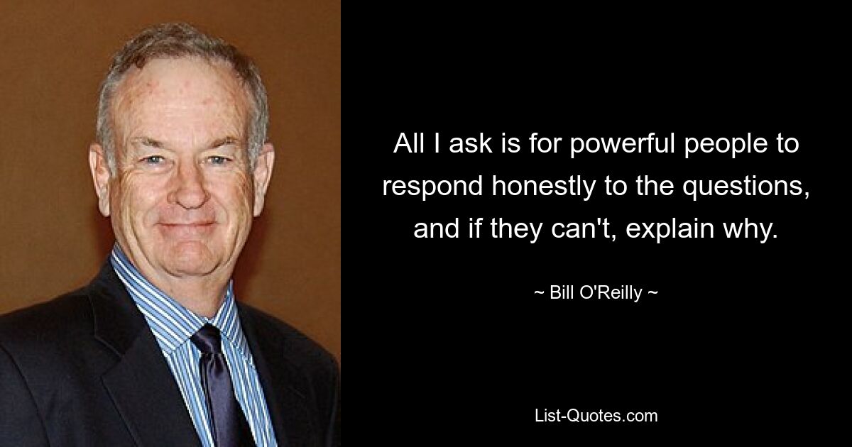 All I ask is for powerful people to respond honestly to the questions, and if they can't, explain why. — © Bill O'Reilly