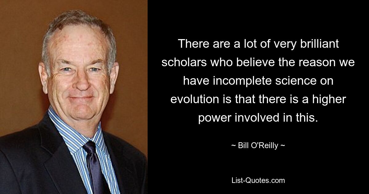 There are a lot of very brilliant scholars who believe the reason we have incomplete science on evolution is that there is a higher power involved in this. — © Bill O'Reilly