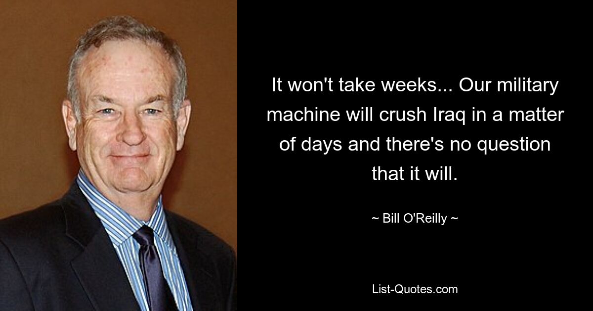 It won't take weeks... Our military machine will crush Iraq in a matter of days and there's no question that it will. — © Bill O'Reilly