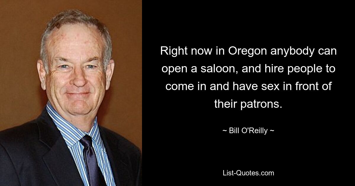 Right now in Oregon anybody can open a saloon, and hire people to come in and have sex in front of their patrons. — © Bill O'Reilly