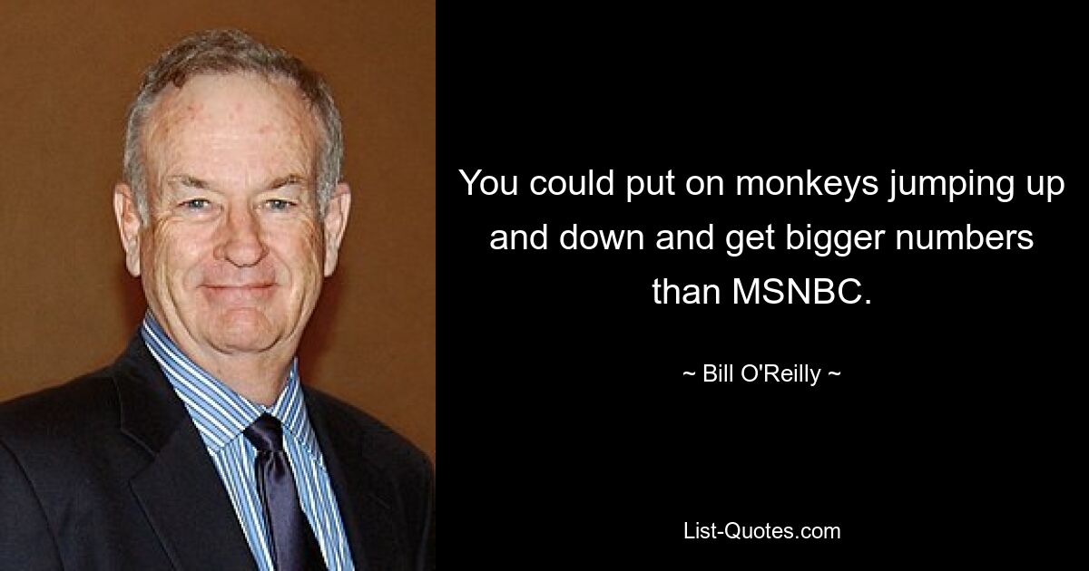 You could put on monkeys jumping up and down and get bigger numbers than MSNBC. — © Bill O'Reilly