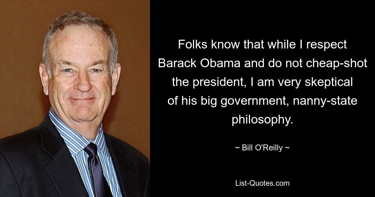 Folks know that while I respect Barack Obama and do not cheap-shot the president, I am very skeptical of his big government, nanny-state philosophy. — © Bill O'Reilly