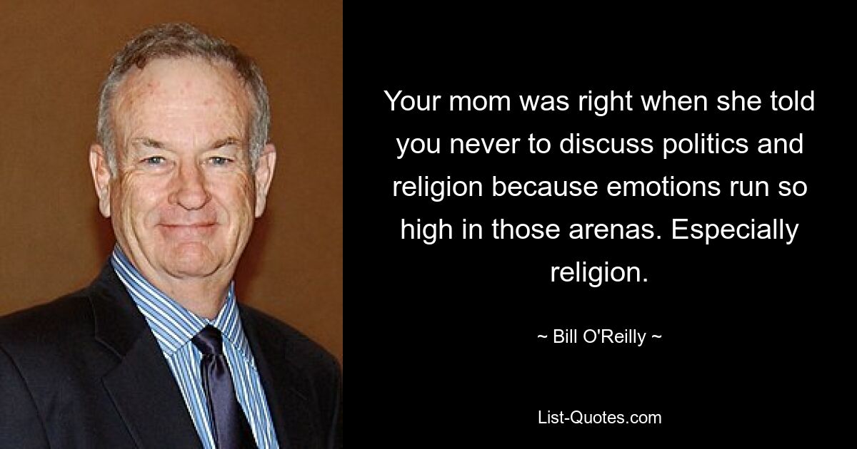 Your mom was right when she told you never to discuss politics and religion because emotions run so high in those arenas. Especially religion. — © Bill O'Reilly