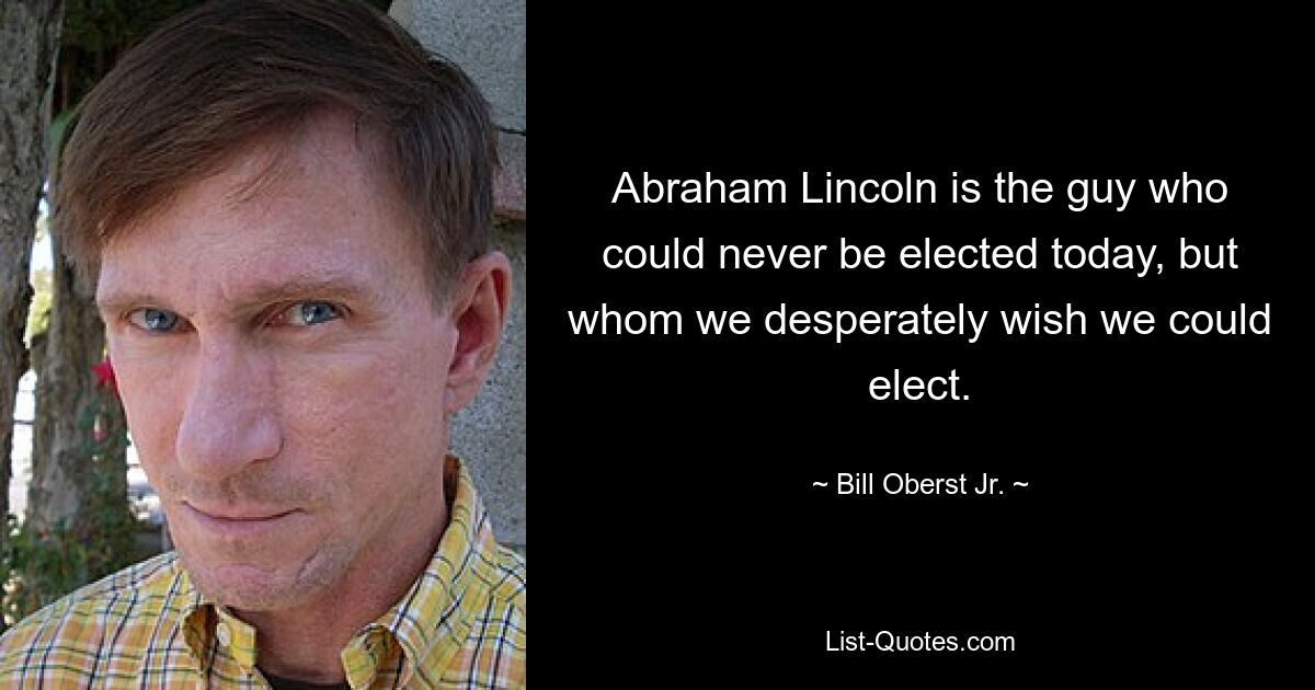 Abraham Lincoln is the guy who could never be elected today, but whom we desperately wish we could elect. — © Bill Oberst Jr.