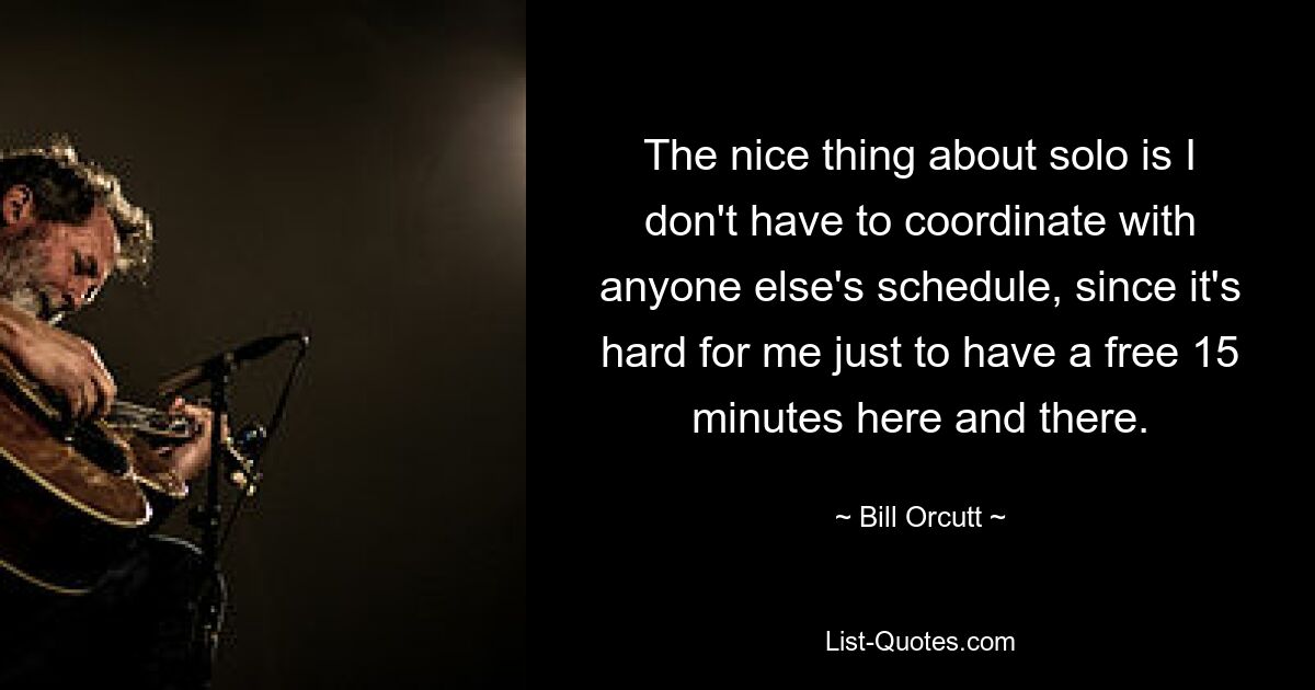 The nice thing about solo is I don't have to coordinate with anyone else's schedule, since it's hard for me just to have a free 15 minutes here and there. — © Bill Orcutt