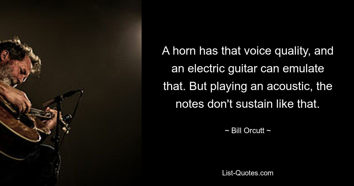 A horn has that voice quality, and an electric guitar can emulate that. But playing an acoustic, the notes don't sustain like that. — © Bill Orcutt