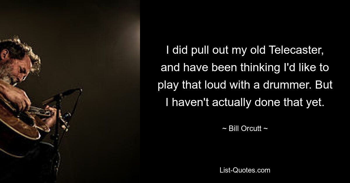 I did pull out my old Telecaster, and have been thinking I'd like to play that loud with a drummer. But I haven't actually done that yet. — © Bill Orcutt