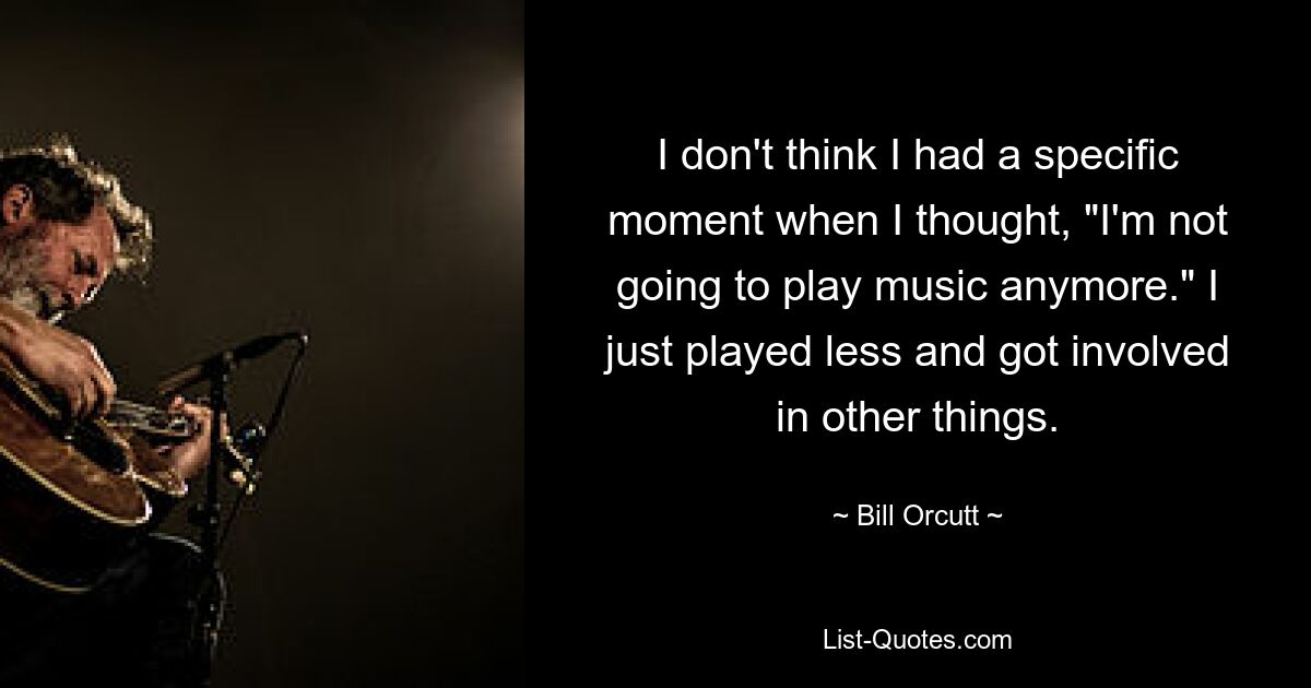 I don't think I had a specific moment when I thought, "I'm not going to play music anymore." I just played less and got involved in other things. — © Bill Orcutt